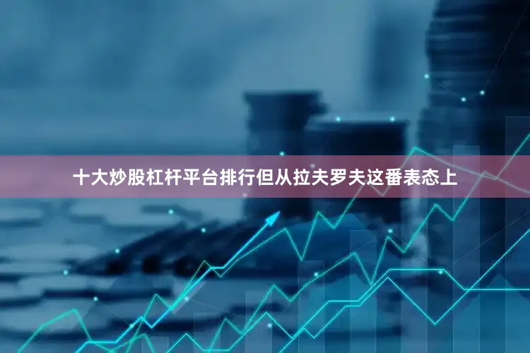 十大炒股杠杆平台排行但从拉夫罗夫这番表态上