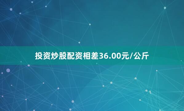 投资炒股配资相差36.00元/公斤