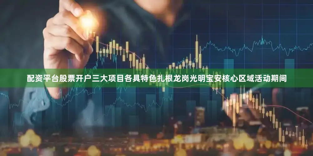配资平台股票开户三大项目各具特色扎根龙岗光明宝安核心区域活动期间